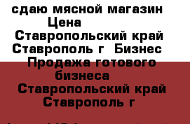 сдаю мясной магазин › Цена ­ 30 000 - Ставропольский край, Ставрополь г. Бизнес » Продажа готового бизнеса   . Ставропольский край,Ставрополь г.